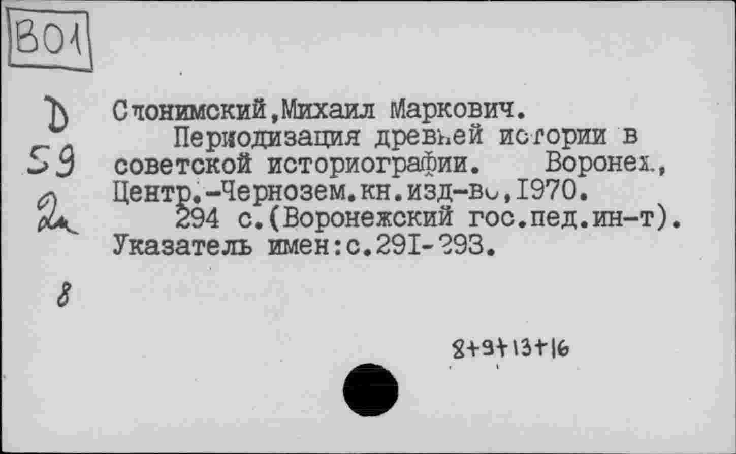 ﻿boa
Слонимский,Михаил Маркович.
Периодизация древней истории в 55 советской историографии. Воронех., Центр.-Чернозем.кн.изд—ви,1970.
294 с.(Воронежский гос.пед.ин-т). Указатель имен:с.291-293.
